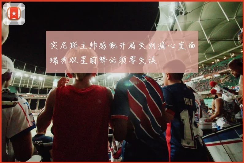 突尼斯主帅感慨开局失利痛心直面瑞典双星前锋必须零失误