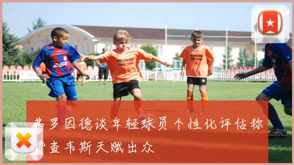 弗罗因德谈年轻球员个性化评估称赞查韦斯天赋出众