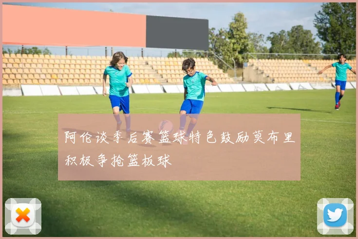 阿伦谈季后赛篮球特色鼓励莫布里积极争抢篮板球