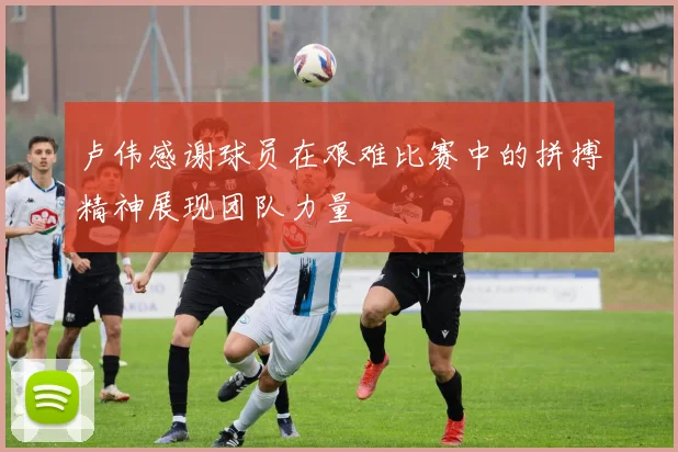 卢伟感谢球员在艰难比赛中的拼搏精神展现团队力量