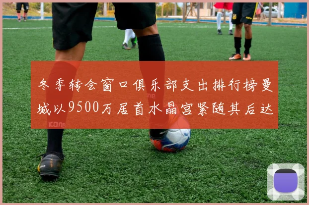冬季转会窗口俱乐部支出排行榜曼城以9500万居首水晶宫紧随其后达8970万