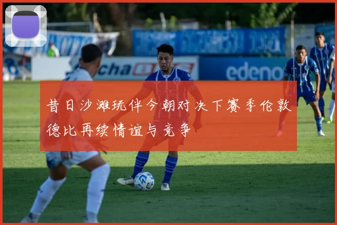 昔日沙滩玩伴今朝对决下赛季伦敦德比再续情谊与竞争
