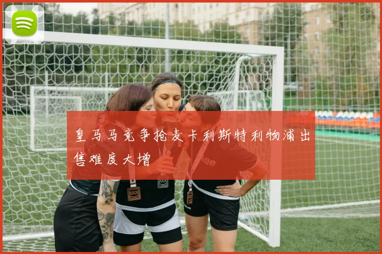 皇马马竞争抢麦卡利斯特利物浦出售难度大增