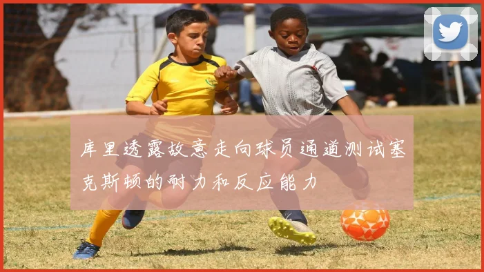 库里透露故意走向球员通道测试塞克斯顿的耐力和反应能力