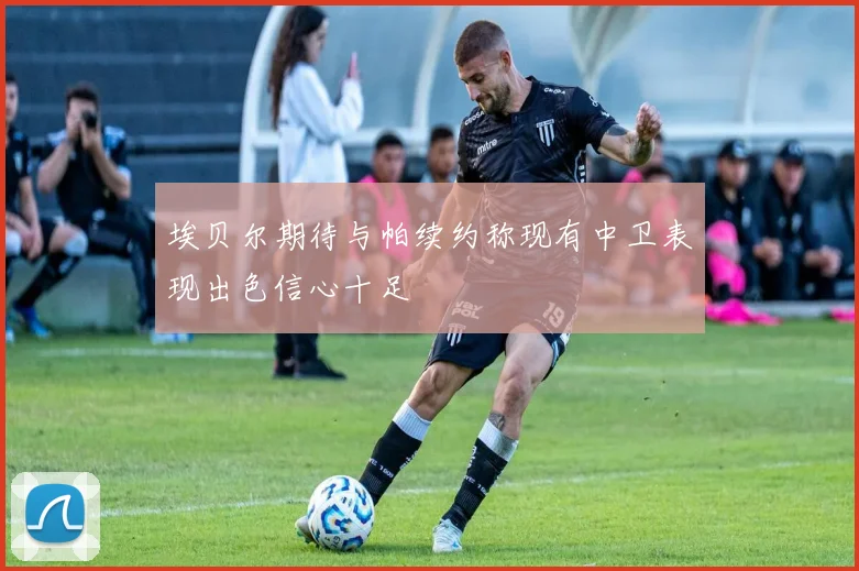 埃贝尔期待与帕续约称现有中卫表现出色信心十足