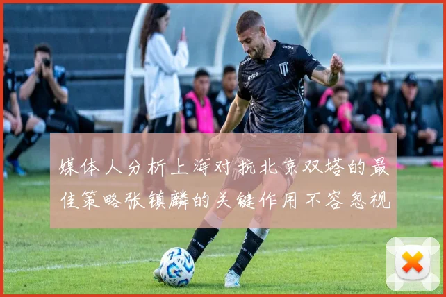 媒体人分析上海对抗北京双塔的最佳策略张镇麟的关键作用不容忽视