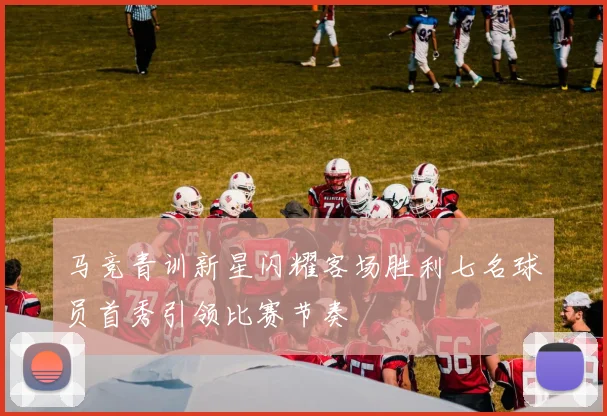 马竞青训新星闪耀客场胜利七名球员首秀引领比赛节奏