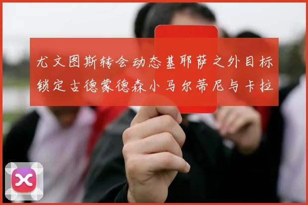 尤文图斯转会动态基耶萨之外目标锁定古德蒙德森小马尔蒂尼与卡拉斯科