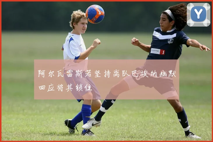 阿尔瓦雷斯若坚持离队巴埃纳幽默回应将其锁住