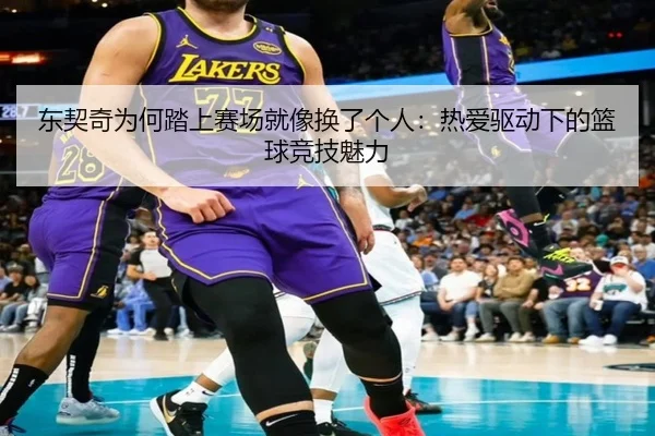 东契奇为何踏上赛场就像换了个人:热爱驱动下的篮球竞技魅力