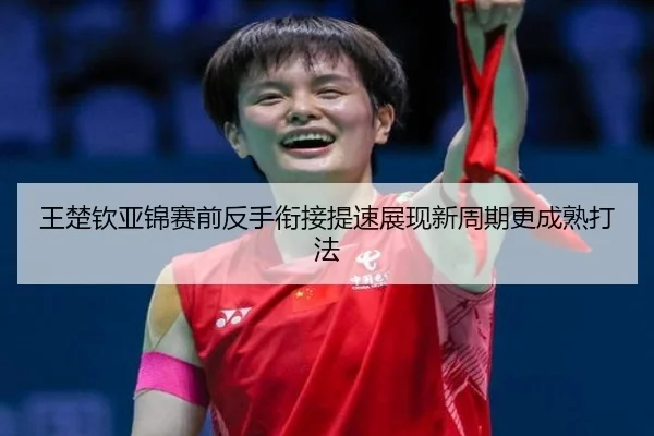 王楚钦亚锦赛前反手衔接提速展现新周期更成熟打法（kaiyun）